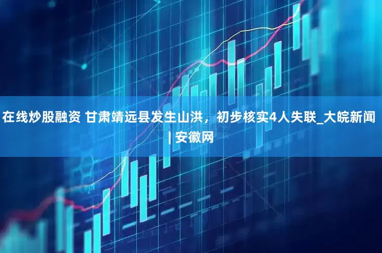 在线炒股融资 甘肃靖远县发生山洪，初步核实4人失联_大皖新闻 | 安徽网