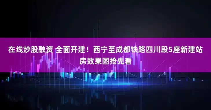 在线炒股融资 全面开建！西宁至成都铁路四川段5座新建站房效果图抢先看