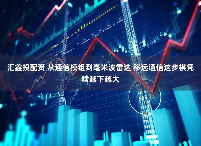 汇鑫投配资 从通信模组到毫米波雷达 移远通信这步棋凭啥越下越大