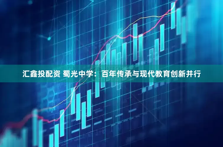 汇鑫投配资 蜀光中学：百年传承与现代教育创新并行