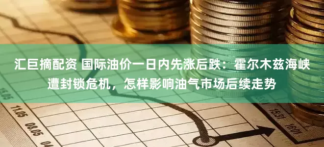 汇巨摘配资 国际油价一日内先涨后跌：霍尔木兹海峡遭封锁危机，怎样影响油气市场后续走势