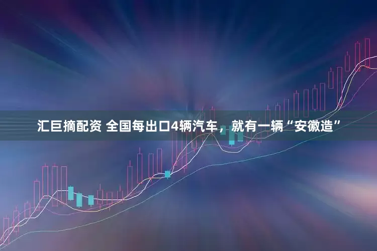 汇巨摘配资 全国每出口4辆汽车，就有一辆“安徽造”