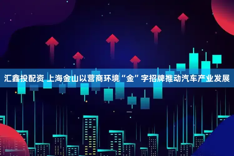 汇鑫投配资 上海金山以营商环境“金”字招牌推动汽车产业发展