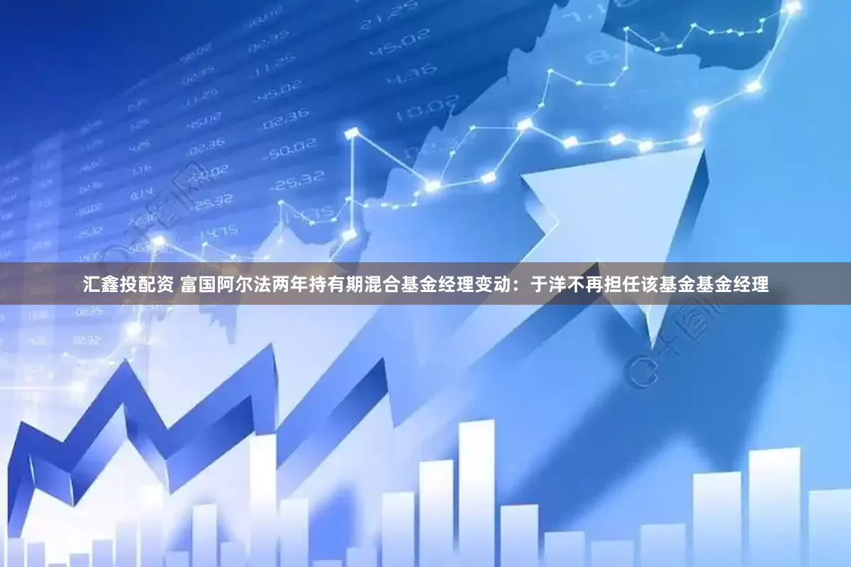 汇鑫投配资 富国阿尔法两年持有期混合基金经理变动：于洋不再担任该基金基金经理