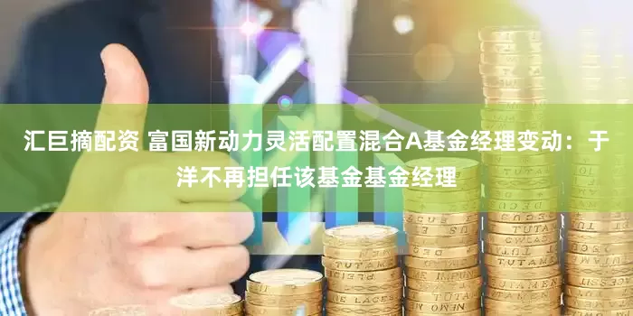 汇巨摘配资 富国新动力灵活配置混合A基金经理变动：于洋不再担任该基金基金经理
