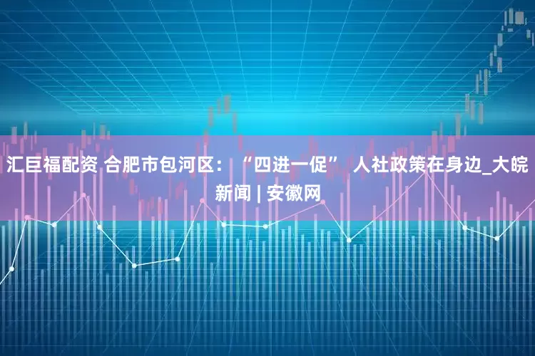 汇巨福配资 合肥市包河区： “四进一促”  人社政策在身边_大皖新闻 | 安徽网