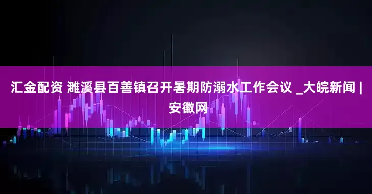 汇金配资 濉溪县百善镇召开暑期防溺水工作会议 _大皖新闻 | 安徽网