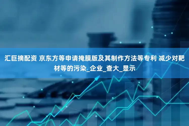 汇巨摘配资 京东方等申请掩膜版及其制作方法等专利 减少对靶材等的污染_企业_查大_显示