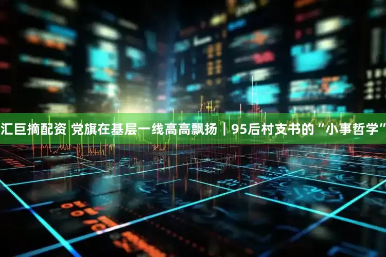汇巨摘配资 党旗在基层一线高高飘扬｜95后村支书的“小事哲学”