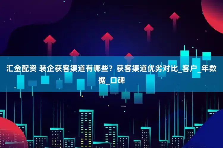 汇金配资 装企获客渠道有哪些？获客渠道优劣对比_客户_年数据_口碑