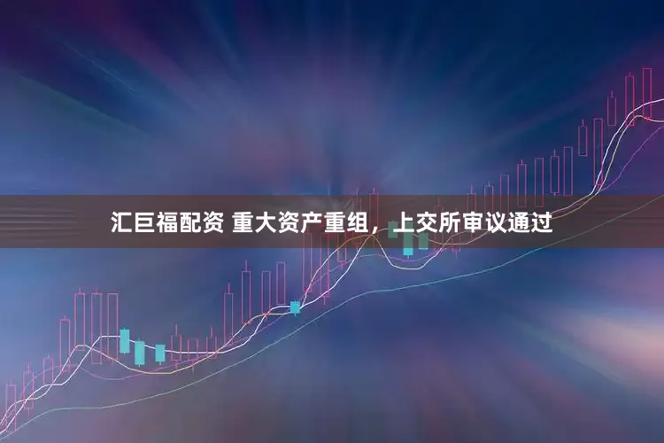 汇巨福配资 重大资产重组，上交所审议通过