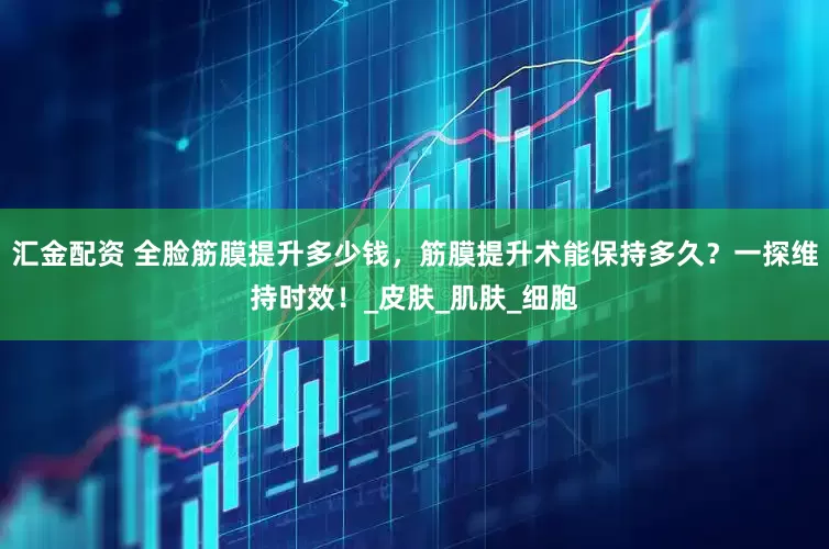 汇金配资 全脸筋膜提升多少钱，筋膜提升术能保持多久？一探维持时效！_皮肤_肌肤_细胞