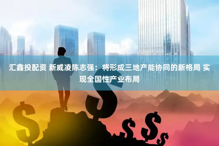 汇鑫投配资 新威凌陈志强：将形成三地产能协同的新格局 实现全国性产业布局