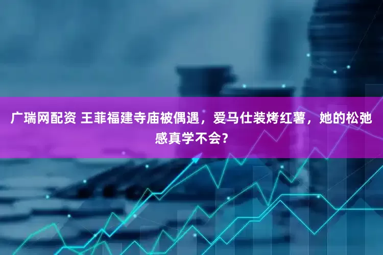 广瑞网配资 王菲福建寺庙被偶遇，爱马仕装烤红薯，她的松弛感真学不会？