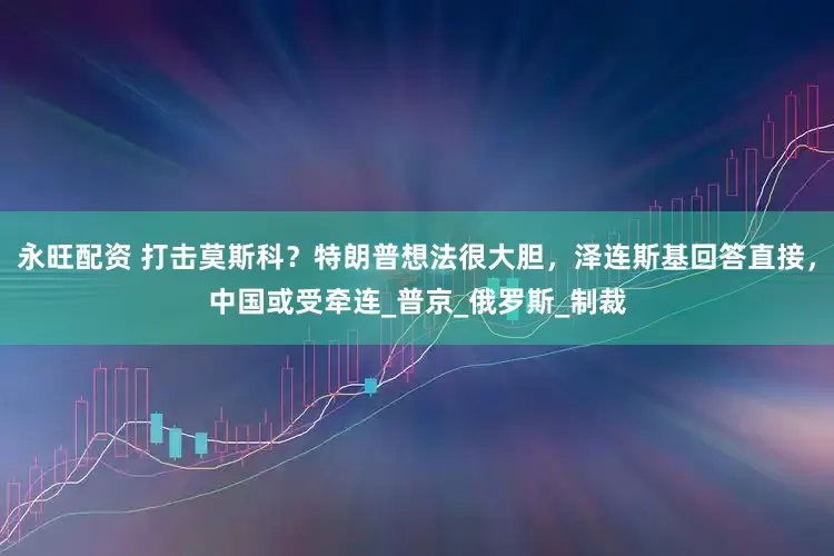 永旺配资 打击莫斯科？特朗普想法很大胆，泽连斯基回答直接，中国或受牵连_普京_俄罗斯_制裁