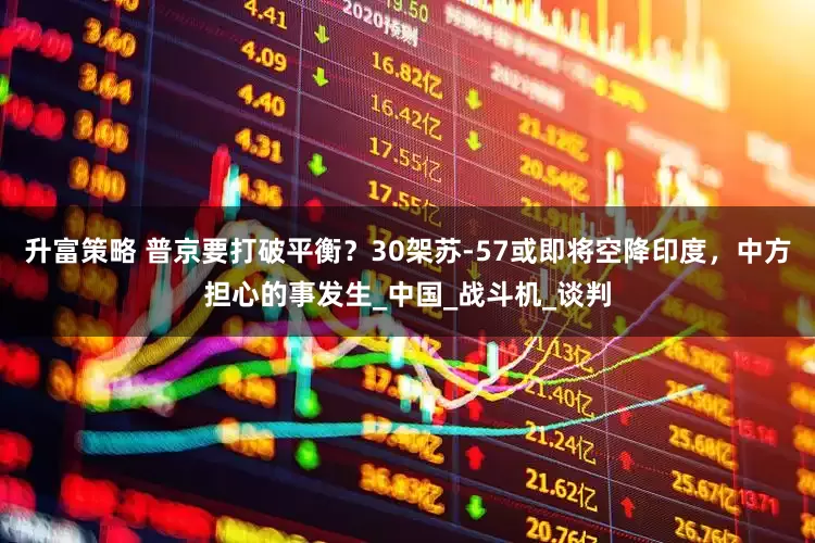 升富策略 普京要打破平衡？30架苏-57或即将空降印度，中方担心的事发生_中国_战斗机_谈判