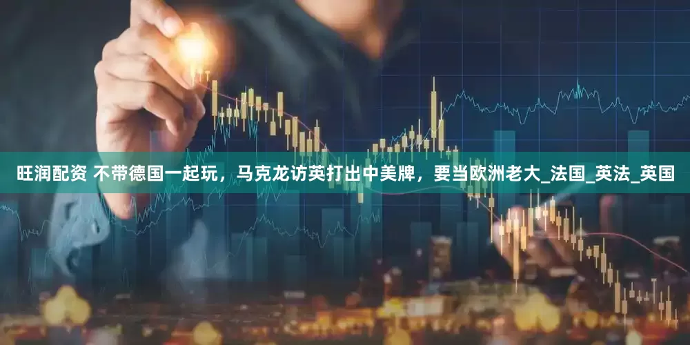 旺润配资 不带德国一起玩，马克龙访英打出中美牌，要当欧洲老大_法国_英法_英国