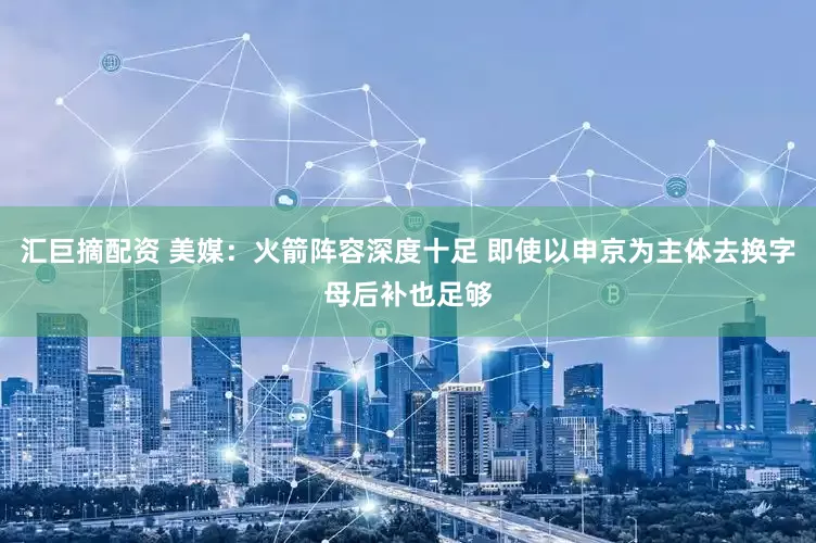 汇巨摘配资 美媒：火箭阵容深度十足 即使以申京为主体去换字母后补也足够