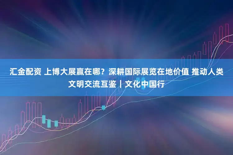 汇金配资 上博大展赢在哪？深耕国际展览在地价值 推动人类文明交流互鉴｜文化中国行