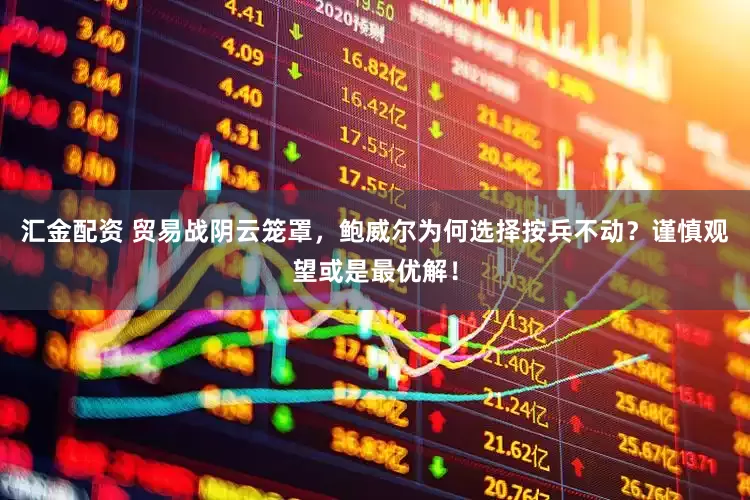 汇金配资 贸易战阴云笼罩，鲍威尔为何选择按兵不动？谨慎观望或是最优解！