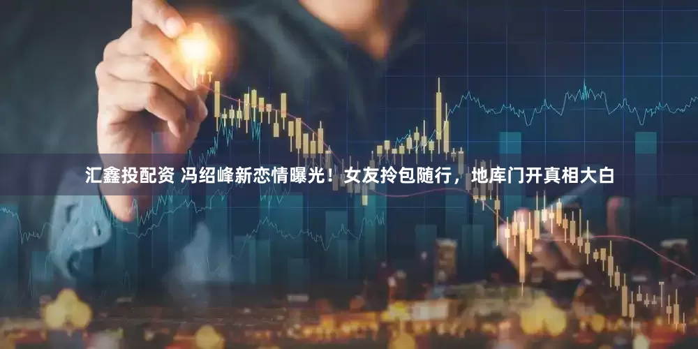 汇鑫投配资 冯绍峰新恋情曝光！女友拎包随行，地库门开真相大白