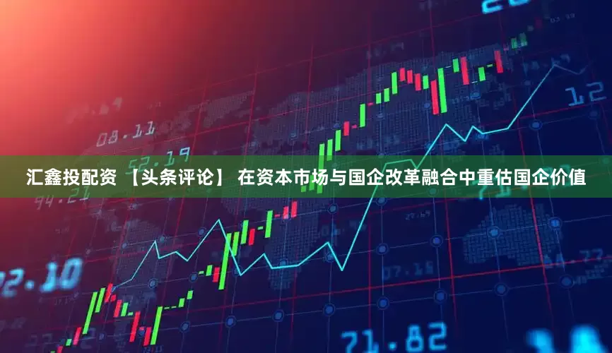 汇鑫投配资 【头条评论】 在资本市场与国企改革融合中重估国企价值