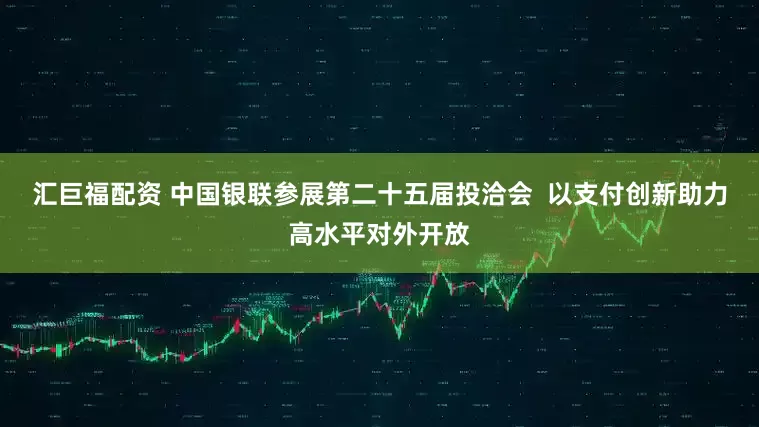 汇巨福配资 中国银联参展第二十五届投洽会  以支付创新助力高水平对外开放