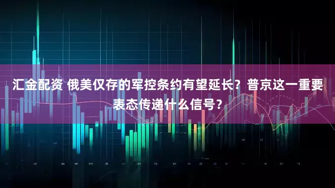 汇金配资 俄美仅存的军控条约有望延长？普京这一重要表态传递什么信号？