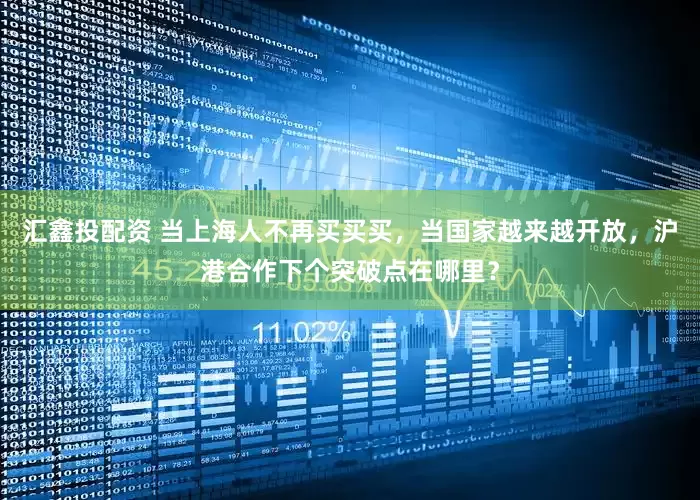 汇鑫投配资 当上海人不再买买买，当国家越来越开放，沪港合作下个突破点在哪里？