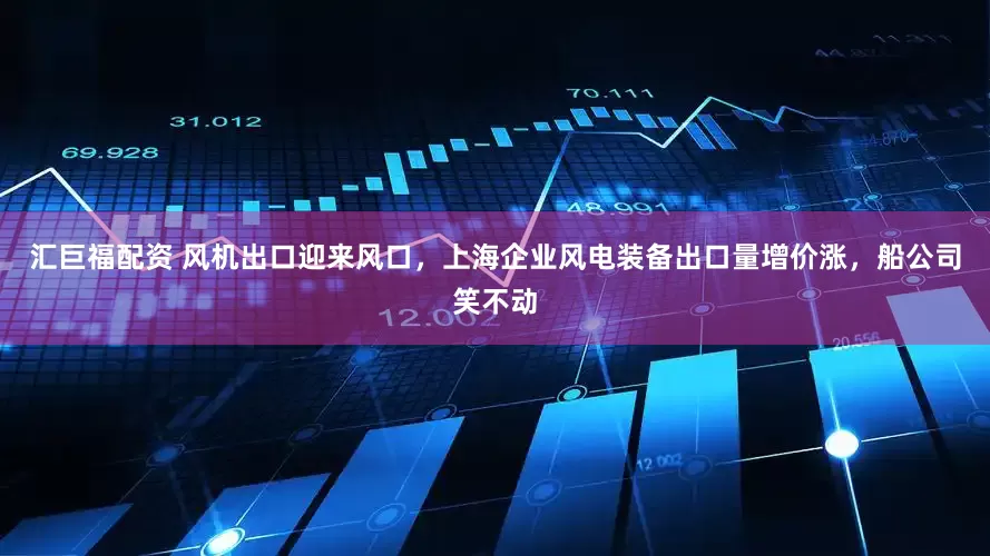 汇巨福配资 风机出口迎来风口，上海企业风电装备出口量增价涨，船公司笑不动