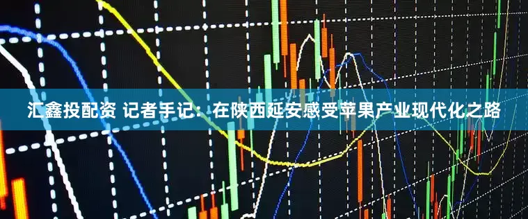 汇鑫投配资 记者手记：在陕西延安感受苹果产业现代化之路