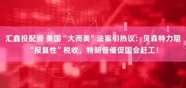 汇鑫投配资 美国“大而美”法案引热议：贝森特力阻“报复性”税收，特朗普催促国会赶工！