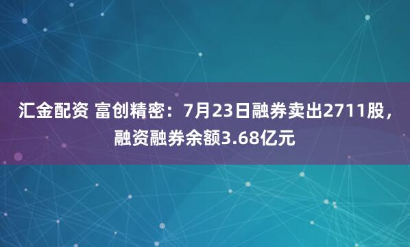 汇金配资 富创精密：7月23日融券卖出2711股，融资融券余额3.68亿元