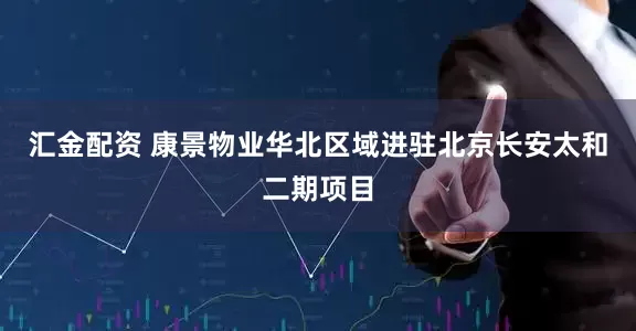 汇金配资 康景物业华北区域进驻北京长安太和二期项目