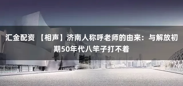汇金配资 【相声】济南人称呼老师的由来：与解放初期50年代八竿子打不着