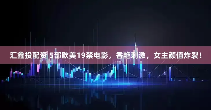 汇鑫投配资 5部欧美19禁电影，香艳刺激，女主颜值炸裂！