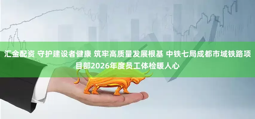 汇金配资 守护建设者健康 筑牢高质量发展根基 中铁七局成都市域铁路项目部2026年度员工体检暖人心