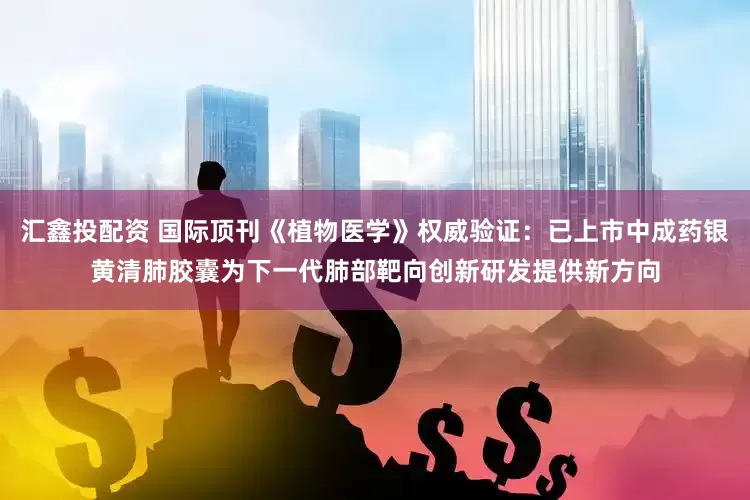 汇鑫投配资 国际顶刊《植物医学》权威验证：已上市中成药银黄清肺胶囊为下一代肺部靶向创新研发提供新方向