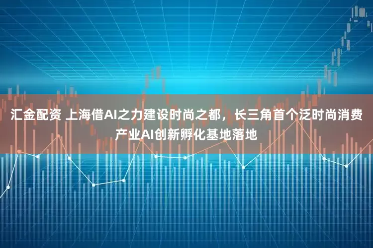 汇金配资 上海借AI之力建设时尚之都，长三角首个泛时尚消费产业AI创新孵化基地落地